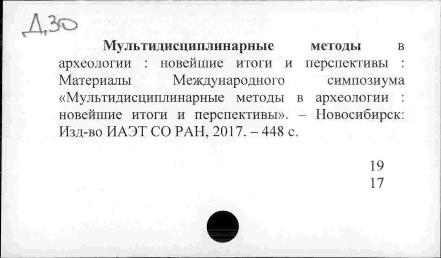 ﻿Мультидисциплинарные методы в археологии : новейшие итоги и перспективы : Материалы Международного симпозиума «Мультидисциплинарные методы в археологии : новейшие итоги и перспективы». - Новосибирск: Изд-во ИАЭТ СО РАН, 2017. - 448 с.
19
17